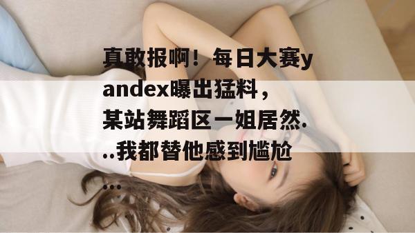 真敢报啊！每日大赛yandex曝出猛料，某站舞蹈区一姐居然...我都替他感到尴尬...