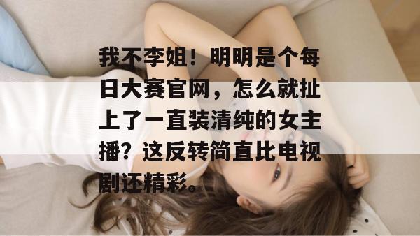 我不李姐！明明是个每日大赛官网，怎么就扯上了一直装清纯的女主播？这反转简直比电视剧还精彩。