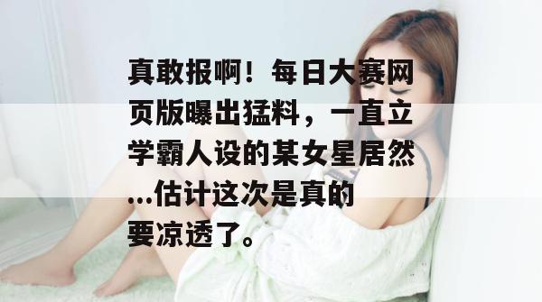 真敢报啊！每日大赛网页版曝出猛料，一直立学霸人设的某女星居然...估计这次是真的要凉透了。
