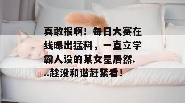 真敢报啊！每日大赛在线曝出猛料，一直立学霸人设的某女星居然...趁没和谐赶紧看！