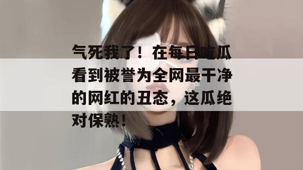 气死我了！在每日吃瓜看到被誉为全网最干净的网红的丑态，这瓜绝对保熟！