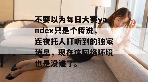不要以为每日大赛yandex只是个传说，连夜托人打听到的独家消息，现在这网络环境也是没谁了。