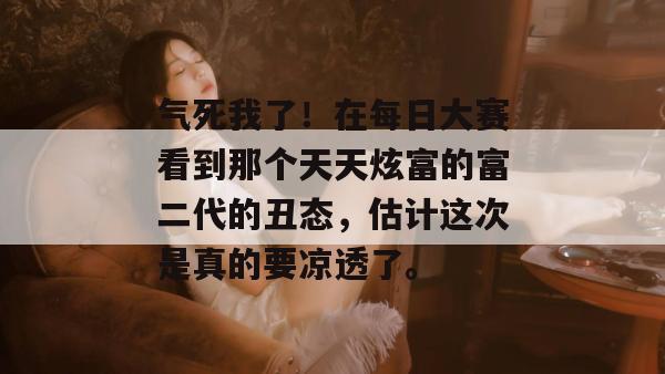 气死我了!在每日大赛看到那个天天炫富的富二代的丑态,估计这次是真的要凉透了。 气死我了!在每日大赛看到那个天天炫富的富二代的丑态,估计这次是真的要凉透了。