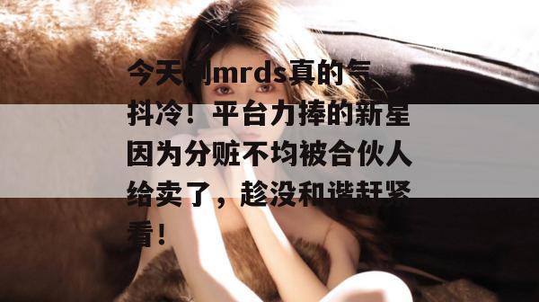 今天刷mrds真的气抖冷！平台力捧的新星因为分赃不均被合伙人给卖了，趁没和谐赶紧看！