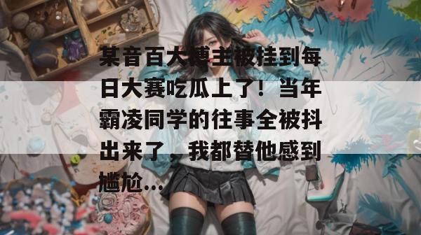 某音百大博主被挂到每日大赛吃瓜上了！当年霸凌同学的往事全被抖出来了，我都替他感到尴尬...