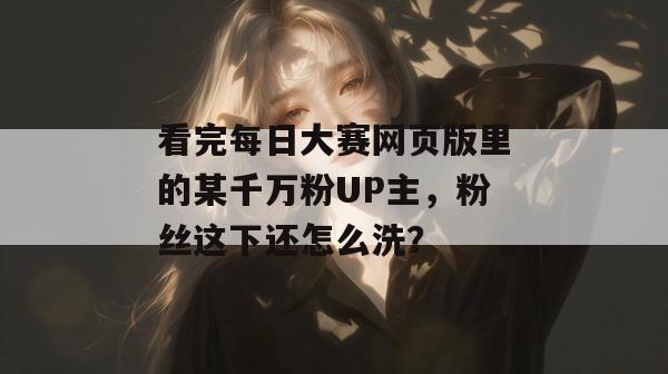 看完每日大赛网页版里的某千万粉UP主，粉丝这下还怎么洗？