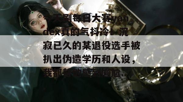 今天刷每日大赛yandex真的气抖冷!沉寂已久的某退役选手被扒出伪造学历和人设,我都替他感到尴尬... 今天刷每日大赛yandex真的气抖冷!沉寂已久的某退役选手被扒出伪造学历和人设,我都替他感到尴尬...