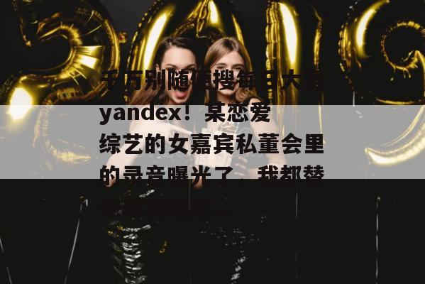 千万别随便搜每日大赛yandex!某恋爱综艺的女嘉宾私董会里的录音曝光了,我都替他感到尴尬... 千万别随便搜每日大赛yandex!某恋爱综艺的女嘉宾私董会里的录音曝光了,我都替他感到尴尬...