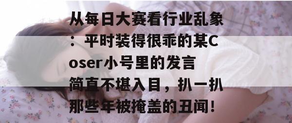从每日大赛看行业乱象：平时装得很乖的某Coser小号里的发言简直不堪入目，扒一扒那些年被掩盖的丑闻！