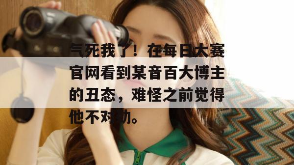 气死我了!在每日大赛官网看到某音百大博主的丑态,难怪之前觉得他不对劲。 气死我了!在每日大赛官网看到某音百大博主的丑态,难怪之前觉得他不对劲。