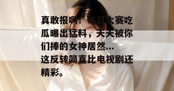 真敢报啊!每日大赛吃瓜曝出猛料,天天被你们捧的女神居然...这反转简直比电视剧还精彩。 真敢报啊!每日大赛吃瓜曝出猛料,天天被你们捧的女神居然...这反转简直比电视剧还精彩。