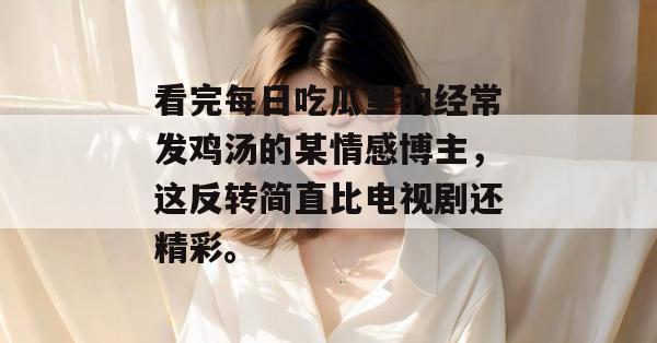 看完每日吃瓜里的经常发鸡汤的某情感博主,这反转简直比电视剧还精彩。 看完每日吃瓜里的经常发鸡汤的某情感博主,这反转简直比电视剧还精彩。
