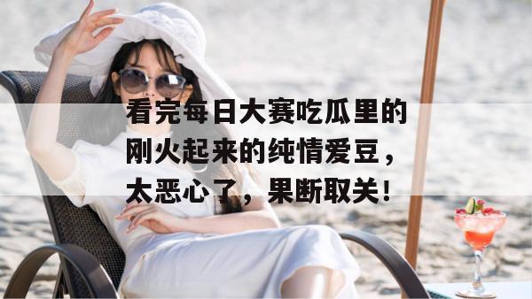 看完每日大赛吃瓜里的刚火起来的纯情爱豆,太恶心了,果断取关! 看完每日大赛吃瓜里的刚火起来的纯情爱豆,太恶心了,果断取关!