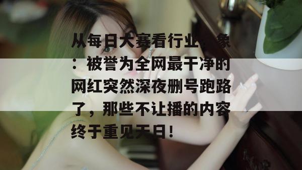 从每日大赛看行业乱象：被誉为全网最干净的网红突然深夜删号跑路了，那些不让播的内容终于重见天日！