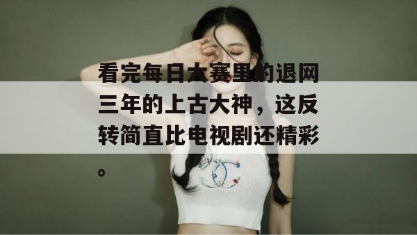 看完每日大赛里的退网三年的上古大神，这反转简直比电视剧还精彩。