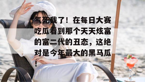 气死我了!在每日大赛吃瓜看到那个天天炫富的富二代的丑态,这绝对是今年最大的黑马瓜! 气死我了!在每日大赛吃瓜看到那个天天炫富的富二代的丑态,这绝对是今年最大的黑马瓜!