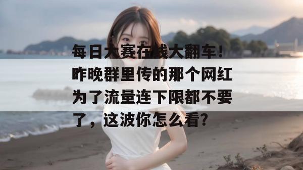 每日大赛在线大翻车！昨晚群里传的那个网红为了流量连下限都不要了，这波你怎么看？