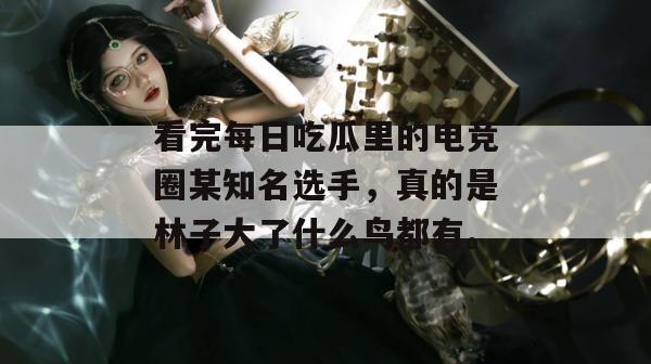 看完每日吃瓜里的电竞圈某知名选手,真的是林子大了什么鸟都有。 看完每日吃瓜里的电竞圈某知名选手,真的是林子大了什么鸟都有。