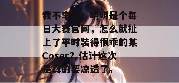 我不李姐！明明是个每日大赛官网，怎么就扯上了平时装得很乖的某Coser？估计这次是真的要凉透了。