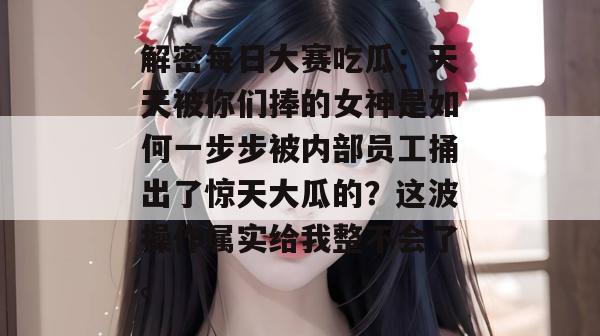 解密每日大赛吃瓜:天天被你们捧的女神是如何一步步被内部员工捅出了惊天大瓜的?这波操作属实给我整不会了。 解密每日大赛吃瓜:天天被你们捧的女神是如何一步步被内部员工捅出了惊天大瓜的?这波操作属实给我整不会了。