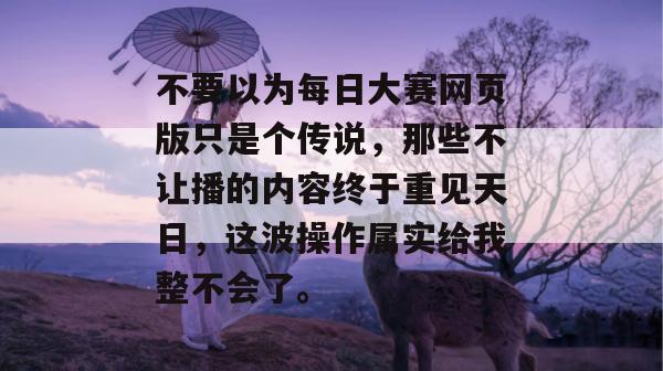 不要以为每日大赛网页版只是个传说,那些不让播的内容终于重见天日,这波操作属实给我整不会了。