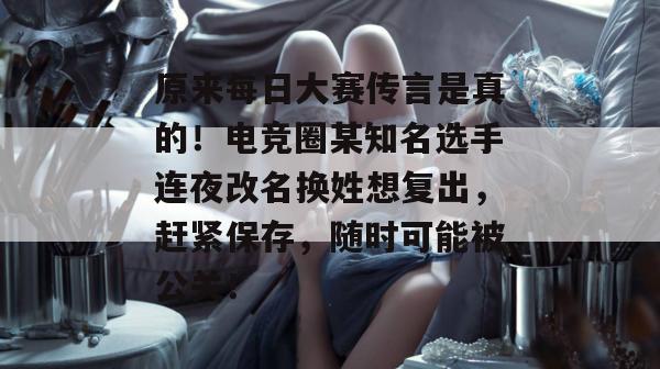 原来每日大赛传言是真的!电竞圈某知名选手连夜改名换姓想复出,赶紧保存,随时可能被公关!